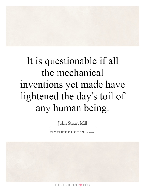 It is questionable if all the mechanical inventions yet made have lightened the day's toil of any human being Picture Quote #1