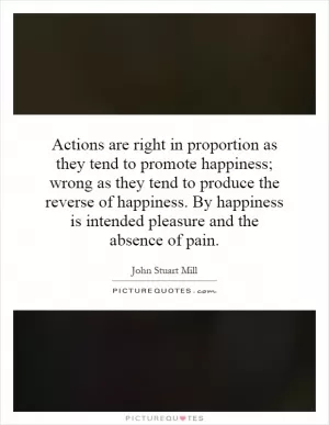 Actions are right in proportion as they tend to promote happiness; wrong as they tend to produce the reverse of happiness. By happiness is intended pleasure and the absence of pain Picture Quote #1