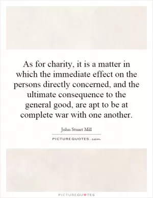 As for charity, it is a matter in which the immediate effect on the persons directly concerned, and the ultimate consequence to the general good, are apt to be at complete war with one another Picture Quote #1