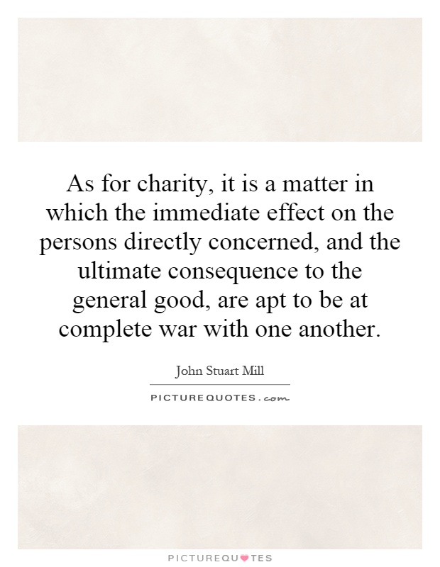 As for charity, it is a matter in which the immediate effect on the persons directly concerned, and the ultimate consequence to the general good, are apt to be at complete war with one another Picture Quote #1