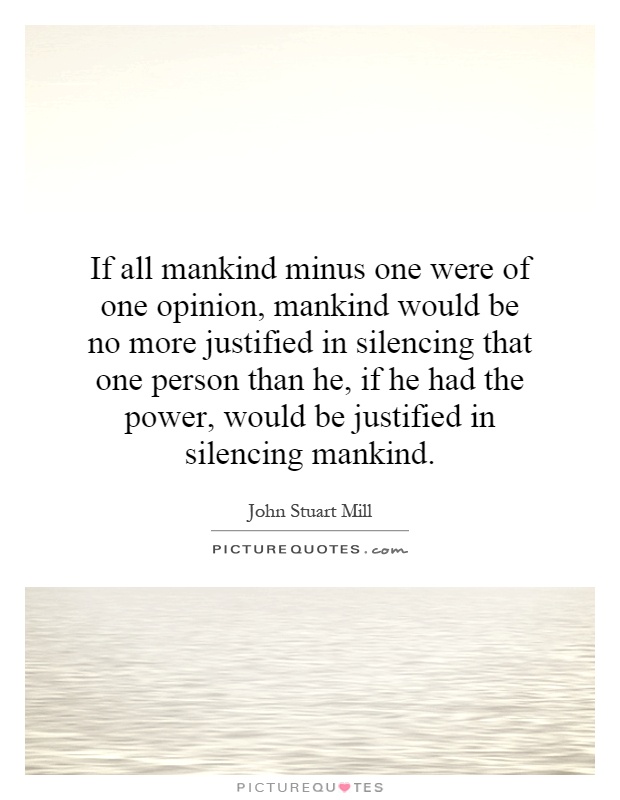 If all mankind minus one were of one opinion, mankind would be no more justified in silencing that one person than he, if he had the power, would be justified in silencing mankind Picture Quote #1