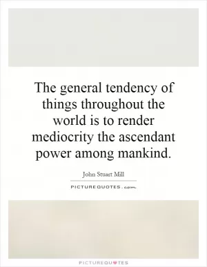 The general tendency of things throughout the world is to render mediocrity the ascendant power among mankind Picture Quote #1