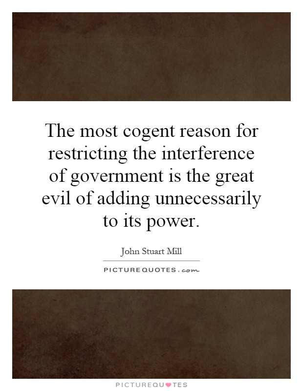 The most cogent reason for restricting the interference of government is the great evil of adding unnecessarily to its power Picture Quote #1