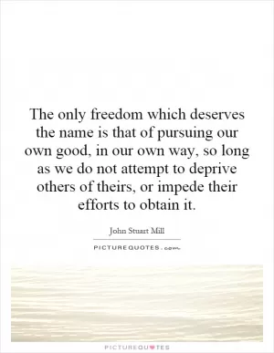 The only freedom which deserves the name is that of pursuing our own good, in our own way, so long as we do not attempt to deprive others of theirs, or impede their efforts to obtain it Picture Quote #1