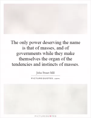 The only power deserving the name is that of masses, and of governments while they make themselves the organ of the tendencies and instincts of masses Picture Quote #1