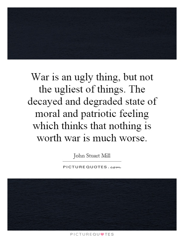 War is an ugly thing, but not the ugliest of things. The decayed and degraded state of moral and patriotic feeling which thinks that nothing is worth war is much worse Picture Quote #1
