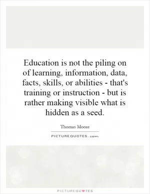 Education is not the piling on of learning, information, data, facts, skills, or abilities - that's training or instruction - but is rather making visible what is hidden as a seed Picture Quote #1