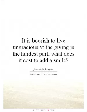 It is boorish to live ungraciously: the giving is the hardest part; what does it cost to add a smile? Picture Quote #1