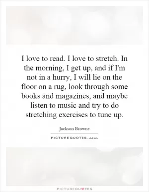 I love to read. I love to stretch. In the morning, I get up, and if I'm not in a hurry, I will lie on the floor on a rug, look through some books and magazines, and maybe listen to music and try to do stretching exercises to tune up Picture Quote #1