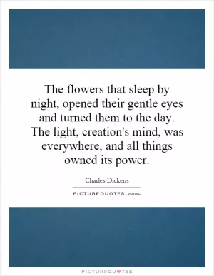 The flowers that sleep by night, opened their gentle eyes and turned them to the day. The light, creation's mind, was everywhere, and all things owned its power Picture Quote #1
