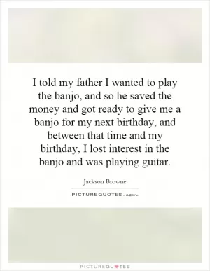 I told my father I wanted to play the banjo, and so he saved the money and got ready to give me a banjo for my next birthday, and between that time and my birthday, I lost interest in the banjo and was playing guitar Picture Quote #1