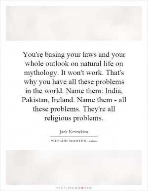 You're basing your laws and your whole outlook on natural life on mythology. It won't work. That's why you have all these problems in the world. Name them: India, Pakistan, Ireland. Name them - all these problems. They're all religious problems Picture Quote #1