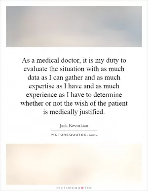 As a medical doctor, it is my duty to evaluate the situation with as much data as I can gather and as much expertise as I have and as much experience as I have to determine whether or not the wish of the patient is medically justified Picture Quote #1