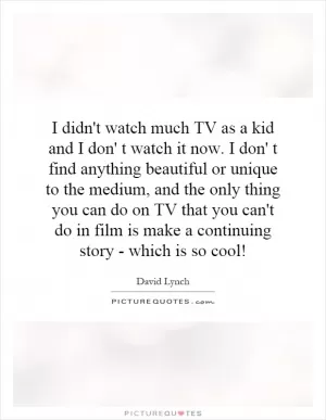 I didn't watch much TV as a kid and I don' t watch it now. I don' t find anything beautiful or unique to the medium, and the only thing you can do on TV that you can't do in film is make a continuing story - which is so cool! Picture Quote #1