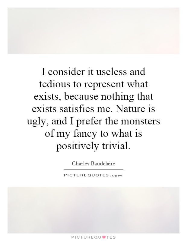 I consider it useless and tedious to represent what exists, because nothing that exists satisfies me. Nature is ugly, and I prefer the monsters of my fancy to what is positively trivial Picture Quote #1