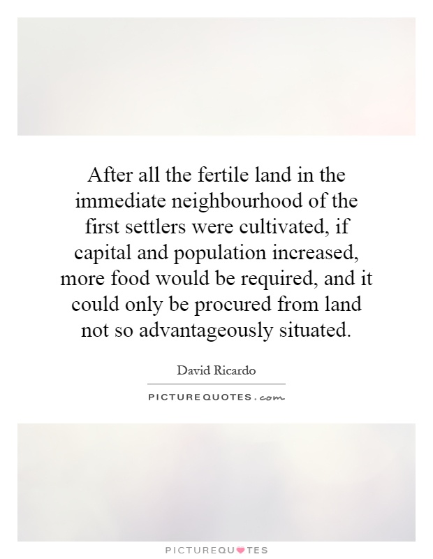 After all the fertile land in the immediate neighbourhood of the first settlers were cultivated, if capital and population increased, more food would be required, and it could only be procured from land not so advantageously situated Picture Quote #1