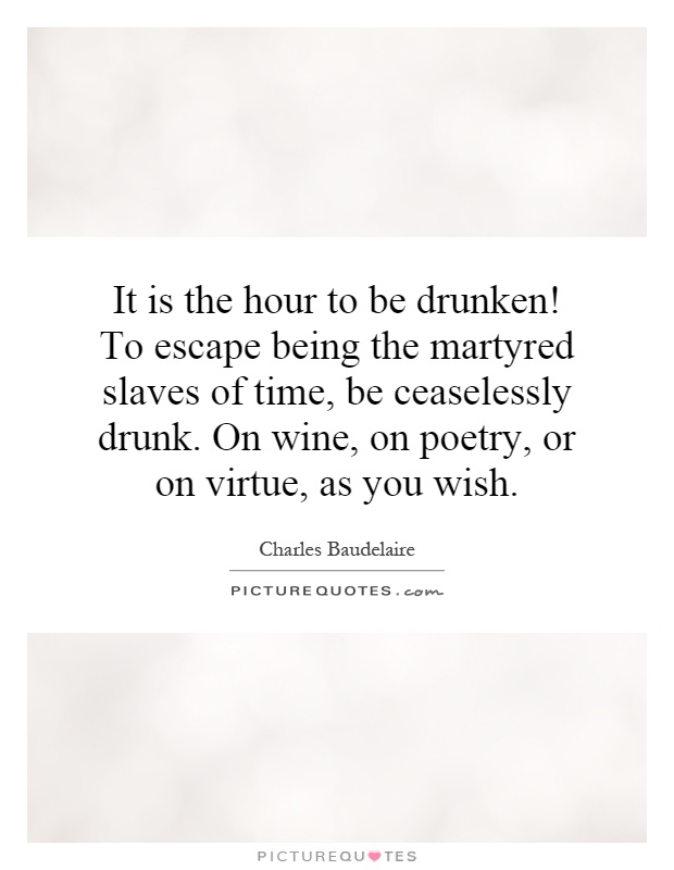 It is the hour to be drunken! To escape being the martyred slaves of time, be ceaselessly drunk. On wine, on poetry, or on virtue, as you wish Picture Quote #1