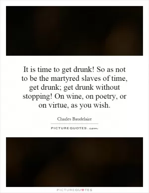 It is time to get drunk! So as not to be the martyred slaves of time, get drunk; get drunk without stopping! On wine, on poetry, or on virtue, as you wish Picture Quote #1