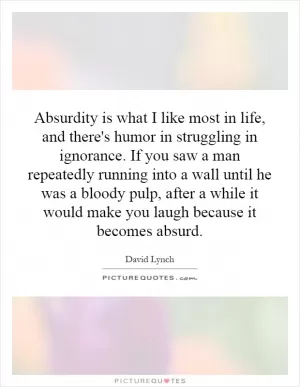 Absurdity is what I like most in life, and there's humor in struggling in ignorance. If you saw a man repeatedly running into a wall until he was a bloody pulp, after a while it would make you laugh because it becomes absurd Picture Quote #1