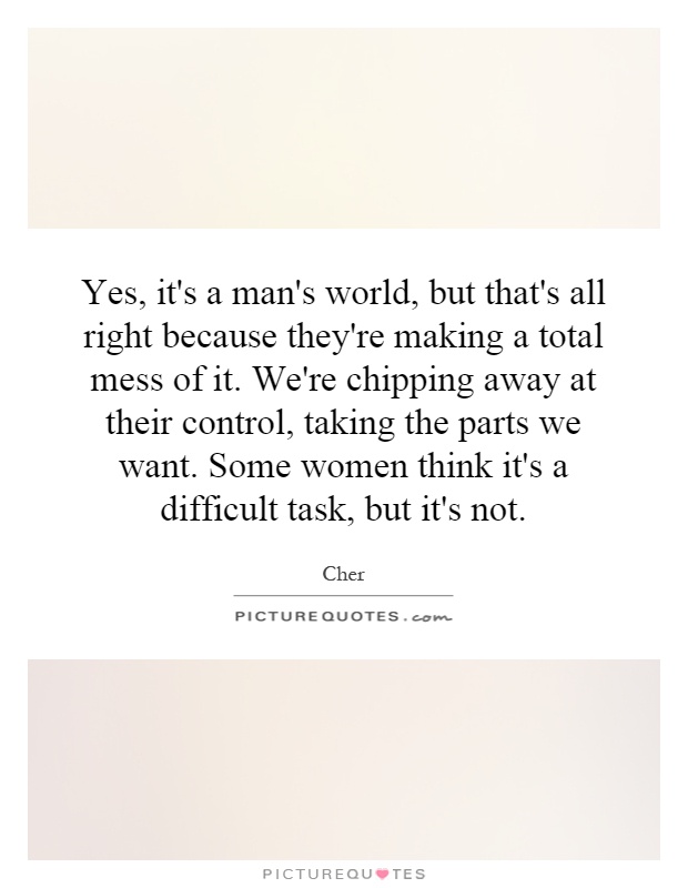 Yes, it's a man's world, but that's all right because they're making a total mess of it. We're chipping away at their control, taking the parts we want. Some women think it's a difficult task, but it's not Picture Quote #1