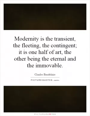 Modernity is the transient, the fleeting, the contingent; it is one half of art, the other being the eternal and the immovable Picture Quote #1