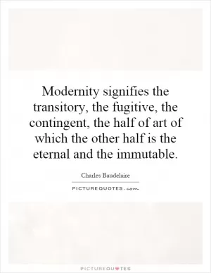 Modernity signifies the transitory, the fugitive, the contingent, the half of art of which the other half is the eternal and the immutable Picture Quote #1