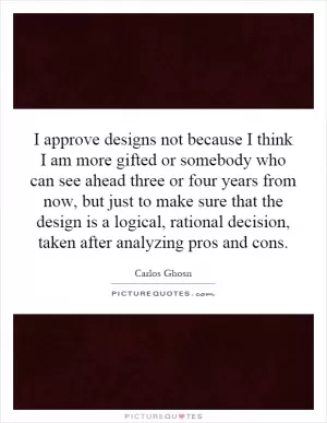 I approve designs not because I think I am more gifted or somebody who can see ahead three or four years from now, but just to make sure that the design is a logical, rational decision, taken after analyzing pros and cons Picture Quote #1