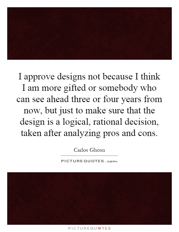 I approve designs not because I think I am more gifted or somebody who can see ahead three or four years from now, but just to make sure that the design is a logical, rational decision, taken after analyzing pros and cons Picture Quote #1