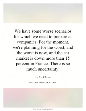 We have some worse scenarios for which we need to prepare as companies. For the moment, we're planning for the worst, and the worst is now, and the car market is down more than 15 percent in France. There is so much uncertainty Picture Quote #1