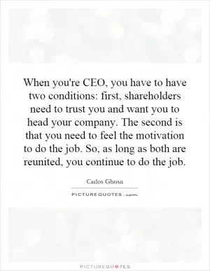 When you're CEO, you have to have two conditions: first, shareholders need to trust you and want you to head your company. The second is that you need to feel the motivation to do the job. So, as long as both are reunited, you continue to do the job Picture Quote #1