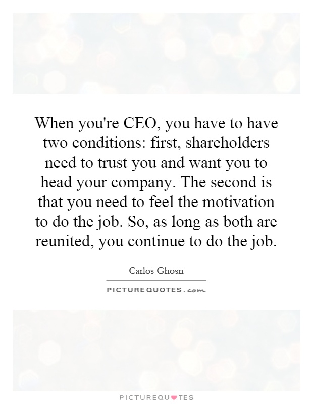 When you're CEO, you have to have two conditions: first, shareholders need to trust you and want you to head your company. The second is that you need to feel the motivation to do the job. So, as long as both are reunited, you continue to do the job Picture Quote #1