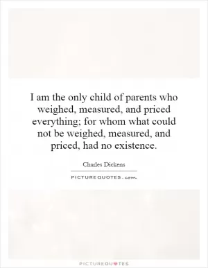 I am the only child of parents who weighed, measured, and priced everything; for whom what could not be weighed, measured, and priced, had no existence Picture Quote #1