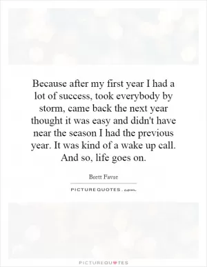 Because after my first year I had a lot of success, took everybody by storm, came back the next year thought it was easy and didn't have near the season I had the previous year. It was kind of a wake up call. And so, life goes on Picture Quote #1