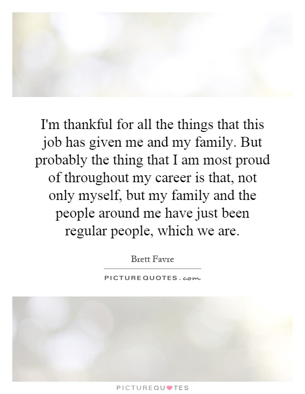 I'm thankful for all the things that this job has given me and my family. But probably the thing that I am most proud of throughout my career is that, not only myself, but my family and the people around me have just been regular people, which we are Picture Quote #1