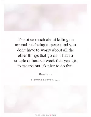 It's not so much about killing an animal, it's being at peace and you don't have to worry about all the other things that go on. That's a couple of hours a week that you get to escape but it's nice to do that Picture Quote #1