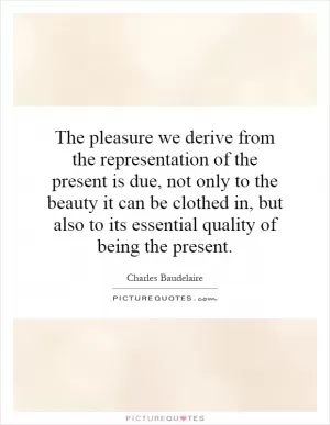 The pleasure we derive from the representation of the present is due, not only to the beauty it can be clothed in, but also to its essential quality of being the present Picture Quote #1
