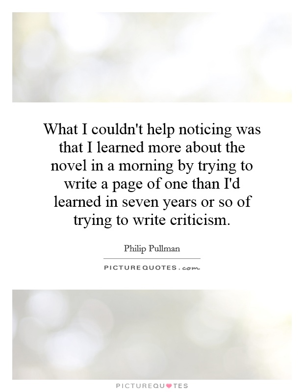 What I couldn't help noticing was that I learned more about the novel in a morning by trying to write a page of one than I'd learned in seven years or so of trying to write criticism Picture Quote #1