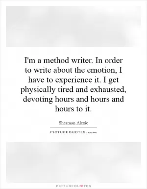 I'm a method writer. In order to write about the emotion, I have to experience it. I get physically tired and exhausted, devoting hours and hours and hours to it Picture Quote #1