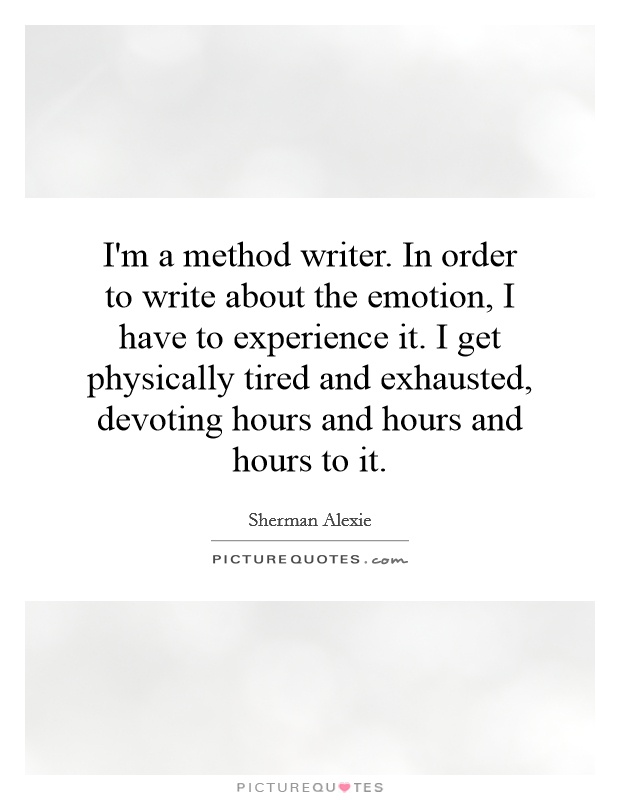 I'm a method writer. In order to write about the emotion, I have to experience it. I get physically tired and exhausted, devoting hours and hours and hours to it Picture Quote #1