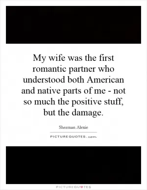 My wife was the first romantic partner who understood both American and native parts of me - not so much the positive stuff, but the damage Picture Quote #1