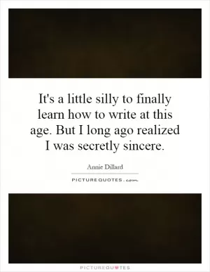 It's a little silly to finally learn how to write at this age. But I long ago realized I was secretly sincere Picture Quote #1