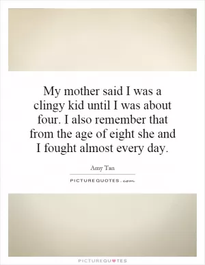 My mother said I was a clingy kid until I was about four. I also remember that from the age of eight she and I fought almost every day Picture Quote #1