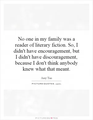 No one in my family was a reader of literary fiction. So, I didn't have encouragement, but I didn't have discouragement, because I don't think anybody knew what that meant Picture Quote #1