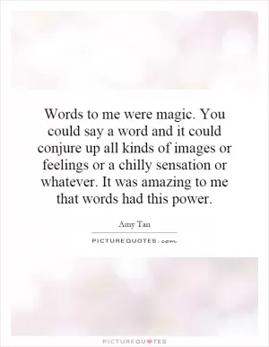 Words to me were magic. You could say a word and it could conjure up all kinds of images or feelings or a chilly sensation or whatever. It was amazing to me that words had this power Picture Quote #1