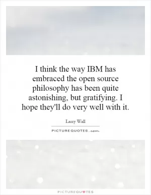 I think the way IBM has embraced the open source philosophy has been quite astonishing, but gratifying. I hope they'll do very well with it Picture Quote #1