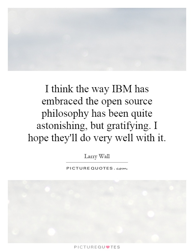 I think the way IBM has embraced the open source philosophy has been quite astonishing, but gratifying. I hope they'll do very well with it Picture Quote #1