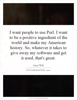 I want people to use Perl. I want to be a positive ingredient of the world and make my American history. So, whatever it takes to give away my software and get it used, that's great Picture Quote #1