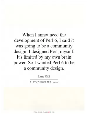 When I announced the development of Perl 6, I said it was going to be a community design. I designed Perl, myself. It's limited by my own brain power. So I wanted Perl 6 to be a community design Picture Quote #1