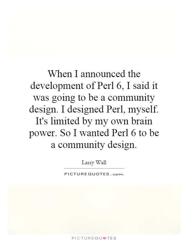 When I announced the development of Perl 6, I said it was going to be a community design. I designed Perl, myself. It's limited by my own brain power. So I wanted Perl 6 to be a community design Picture Quote #1