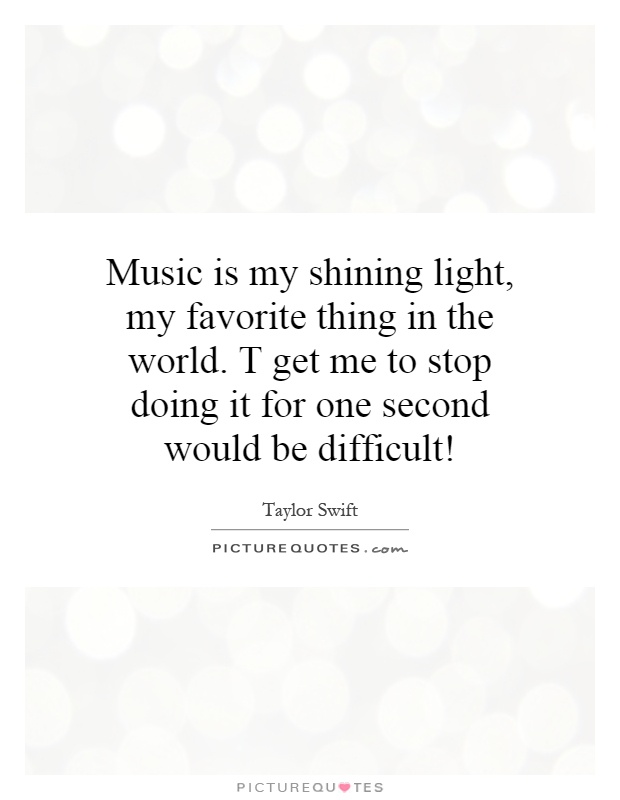 Music is my shining light, my favorite thing in the world. T get me to stop doing it for one second would be difficult! Picture Quote #1